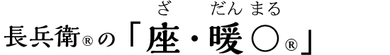 長兵衛®の「座・暖〇®」